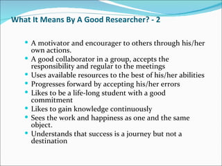 What It Means By A Good Researcher? - 2 A motivator and encourager to others through his/her own actions.  A good collaborator in a group, accepts the responsibility and regular to the meetings  Uses available resources to the best of his/her abilities  Progresses forward by accepting his/her errors  Likes to be a life-long student with a good commitment  Likes to gain knowledge continuously  Sees the work and happiness as one and the same object.  Understands that success is a journey but not a destination  