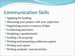 Communication Skills Applying for funding Discussing your project with your supervisor Negotiating access to sources of data Conducting interviews Designing a questionnaire Leading a focus group Writing and presenting conference papers Writing your report Writing academic  journal articles 