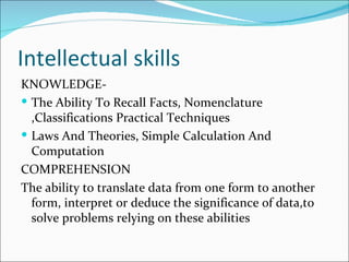 Intellectual skills KNOWLEDGE- The Ability To Recall Facts, Nomenclature ,Classifications Practical Techniques Laws And Theories, Simple Calculation And Computation COMPREHENSION The ability to translate data from one form to another form, interpret or deduce the significance of data,to solve problems relying on these abilities 