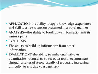 APPLICATION-the ability to apply knowledge ,experience and skill to a new situation presented in a novel manner ANALYSIS—the ability to break down information inti its various parts SYNTHESIS The ability to build up information from other information EVALUATIONT-the ability to make qualitative or quantitative  judgments, to set out a reasoned argument through a series of steps,  usually of gradually increasing difficulty, to criticize constructively 