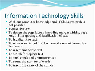 Information Technology Skills With out computer knowledge and IT Skills ,research is not possible Typical features To design the page layout ,including margin widths, page length,l ine spacing and justification of text To highlight the text To move a section of text from one document to another document To insert and delete text To search for replace text To spell check and grammar check To count the number of words To insert the name of the author 