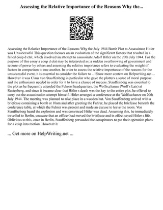 Assessing the Relative Importance of the Reasons Why the...
Assessing the Relative Importance of the Reasons Why the July 1944 Bomb Plot to Assassinate Hitler
was Unsuccessful This question focuses on an evaluation of the significant factors that resulted in a
failed coup d etat, which involved an attempt to assassinate Adolf Hitler on the 20th July 1944. For the
purpose of this essay a coup d etat may be interpreted as; a sudden overthrowing of government and
seizure of power by others and assessing the relative importance refers to evaluating the weight of
factors in comparison to one another. In order to assess the relative importance of the reasons for the
unsuccessful event, it is essential to consider the failure to ... Show more content on Helpwriting.net ...
However it was Claus von Stauffenberg in particular who gave the plotters a sense of moral purpose
and the enthusiasm needed in order for it to have a chance of success. Stauffenberg was essential to
the plot as he frequently attended the Fuhrers headquarters, the Wolfscchanze (Wolf s Lair) at
Rastenberg, and since it became clear that Hitler s death was the key to the entire plot, he offered to
carry out the assassination attempt himself. Hitler arranged a conference at the Wolfscchanze on 20th
July 1944. The meeting was planned to take place in a wooden hut. Von Stauffenberg arrived with a
briefcase containing a bomb at 10am and after greeting the Fuhrer, he placed the briefcase beneath the
conference table, at which the Fuhrer was present and made an excuse to leave the room. Von
Stauffneberg heard the explosion and was convinced Hitler was dead. Assuming this, he immediately
travelled to Berlin, unaware that an officer had moved the briefcase and in effect saved Hitler s life.
Oblivious to this, once in Berlin, Stauffenberg persuaded the conspirators to put their operation plans
for a coup into motion. However it
... Get more on HelpWriting.net ...
 