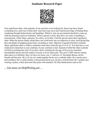 Soulmate Research Paper
Your significant other, what majority of our ancestors were looking for. Some may have found
everlasting love, until one of them died. And some may never have had the privilege of finding them,
wandering through broken hearts and hardships. Which is why our government decided to come up
with the amazing system of soulmates. When a person is born, they don t see color, everything is
monochrome, white, black, and gray. No colors, no lividity. Until the person meets their significant
other. When the person finally meets them, the world turns into an explosion of color, electrifying blue
here and dashes of popping green there; according to some. Majority of people find their soulmate
(there significant other is called a soulmate) when they reach the age of 14 or 15. You also have a sort
of physical connection to your soulmate, if your soulmate is hurt, injured or killed the other soulmate
will feel everything they feel. If you don t find a soulmate by the age of 20 you are classified
unmatchable and are just left single in society to never find a pair. The year is 2045 and our setting
takes place in California. Here we have two teens, one 17 and one 18. Alexander Broom, all his
friends call him alex. He is 18, he isn t really popular but he isn t a nobody either. He is pretty naive
and confident. He is a dirty blonde, with greenish hazel eyes, he has a normal build. He s usually seen
wearing a jacket, a shirt and some blue jeans with sneakers. He likes bands/artists such as Ed
... Get more on HelpWriting.net ...
 