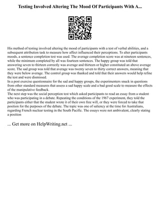 Testing Involved Altering The Mood Of Participants With A...
His method of testing involved altering the mood of participants with a test of verbal abilities, and a
subsequent attribution task to measure how affect influenced their perceptions. To alter participants
moods, a sentence completion test was used. The average completion score was at nineteen sentences,
while the minimum completed by all was fourteen sentences. The happy group was told that
answering seven to thirteen correctly was average and thirteen or higher constituted an above average
score. The sad group was told that average was twenty seven to thirty correct answers, meaning that
they were below average. The control group was thanked and told that their answers would help refine
the test and were dismissed.
In a post exercise questionnaire for the sad and happy groups, the experimenters snuck in questions
from other standard measures that assess a sad happy scale and a bad good scale to measure the effects
of the manipulative feedback.
The next step was the social perception test which asked participants to read an essay from a student
who was participating in a debate. Repeating the conditions of the 1967 experiment, they told the
participants either that the student wrote it of their own free will, or they were forced to take that
position for the purposes of the debate. The topic was one of saliency at the time for Australians,
regarding French nuclear testing in the South Pacific. The essays were not ambivalent, clearly stating
a position
... Get more on HelpWriting.net ...
 