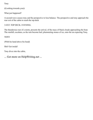 Tony
((Looking towards you))
What just happened?
A second wave causes tony and the perspective to lose balance. The perspective and tony approach the
rear exit of the cabin to reach the top deck
3.EXT. TOP DECK. EVENING.
The thunderous roar of a storm, presents the arrival, of the mass of black clouds approaching the boat.
The rainfall, escalates, as the rain become hail, plummeting stones of ice, onto the un expecting Tony.
TONY
(With his hand above his head)
Shit! Get inside!
Tony dives into the cabin,
... Get more on HelpWriting.net ...
 