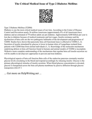 The Critical Medical Issue of Type 2 Diabetes Mellitus
Type 2 Diabetes Mellitus (T2DM)
Diabetes is one the most critical medical issues of our time. According to the Center of Disease
Control and Prevention nearly 26 million Americans (approximately 8% of all Americans) have
diabetes and an estimated of 79 million adults are pre diabetes. Approximately $200 billion per year is
lost due to diabetes because of medical treatments and lost wages. Insulin resistance and the
dysfunction of beta cells are the two pathogenic hallmarks of the development and progression of
T2DM. Studies have shown that pancreatic beta cell functional mass is affected in T2DM (1, 2).
Secretion of insulin stimulated by glucose is lower in human islets of Langerhans isolated from
patients with T2DM than from normal individuals (1, 3). Knowledge of the molecular mechanism
underlying defects in beta cell function found in humans and animal models of T2DM is incomplete.
Without a more complete understanding of the mechanisms that regulate beta cell insulin secretion we
will be unable to develop new approaches to prevent and treat diabetes.
Physiological aspects of beta cell function Beta cells of the endocrine pancreas constantly monitor
glucose levels circulating in the blood and respond accordingly by releasing insulin. Glucose is the
primary physiological stimulus of insulin secretion. When blood glucose concentration is elevated,
glucose is transported across the beta cell plasma membrane by passive diffusion through glucose
transporters (GLUT 1
... Get more on HelpWriting.net ...
 