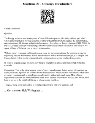Questions On The Energy Infrastructure
Final Examination
Question 1
The Energy infrastructure is comprised of three different segments, electricity, oil and gas; all of
which come together to provide resources to other critical Infrastructures such as the transportation,
communications, IT, finance and other infrastructures depending on them to function (DHS, 2016). In
the U.S., we rely so much on the energy infrastructure because it helps us function and survive. We
spend billions of dollars a year in energy consumption.
Without energy resources, millions of people could get hurt, some die and the economy would be
negatively affected. Our homes, offices and businesses would be left without light, a.c. and gas. Our
transportation system would be crippled, and communications would be almost impossible.
In order to acquire energy products, they have to be explored, refined and transported. What that
means is;
Exploration: This is the initial starting point of energy development. In this sector, oil locations are
found; drills and pipelines are used to absorb these resources which are then converted to other forms
of energy resources such as petroleum, gas, electricity, jet fuel and much more. Most of these
exploration locations are found in remote areas; areas like the Middle East, Mexico, and Africa, areas
hard to get to, in the middle of the sea or where no one would go.
The good thing about exploration is it makes it possible to find new locations and
... Get more on HelpWriting.net ...
 