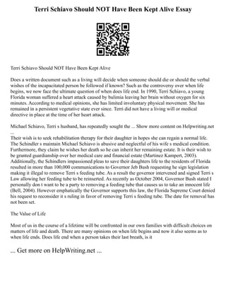 Terri Schiavo Should NOT Have Been Kept Alive Essay
Terri Schiavo Should NOT Have Been Kept Alive
Does a written document such as a living will decide when someone should die or should the verbal
wishes of the incapacitated person be followed if known? Such as the controversy over when life
begins, we now face the ultimate question of when does life end. In 1990, Terri Schiavo, a young
Florida woman suffered a heart attack caused by bulimia leaving her brain without oxygen for six
minutes. According to medical opinions, she has limited involuntary physical movement. She has
remained in a persistent vegetative state ever since. Terri did not have a living will or medical
directive in place at the time of her heart attack.
Michael Schiavo, Terri s husband, has repeatedly sought the ... Show more content on Helpwriting.net
...
Their wish is to seek rehabilitation therapy for their daughter in hopes she can regain a normal life.
The Schindler s maintain Michael Schiavo is abusive and neglectful of his wife s medical condition.
Furthermore, they claim he wishes her death so he can inherit her remaining estate. It is their wish to
be granted guardianship over her medical care and financial estate (Martinez Kampert, 2003).
Additionally, the Schindlers impassioned pleas to save their daughters life to the residents of Florida
resulted in more than 100,000 communications to Governor Jeb Bush requesting he sign legislation
making it illegal to remove Terri s feeding tube. As a result the governor intervened and signed Terri s
Law allowing her feeding tube to be reinserted. As recently as October 2004, Governor Bush stated I
personally don t want to be a party to removing a feeding tube that causes us to take an innocent life
(Bell, 2004). However emphatically the Governor supports this law, the Florida Supreme Court denied
his request to reconsider it s ruling in favor of removing Terri s feeding tube. The date for removal has
not been set.
The Value of Life
Most of us in the course of a lifetime will be confronted in our own families with difficult choices on
matters of life and death. There are many opinions on when life begins and now it also seems as to
when life ends. Does life end when a person takes their last breath, is it
... Get more on HelpWriting.net ...
 