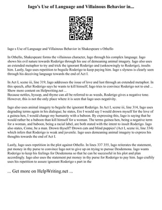 Iago’s Use of Language and Villainous Behavior in...
Iago s Use of Language and Villainous Behavior in Shakespeare s Othello
In Othello, Shakespeare forms the villainous character, Iago through his complex language. Iago
shows his evil nature towards Roderigo through his use of demeaning animal imagery. Iago also uses
an extended metaphor to try and trick the ignorant Roderigo and (unknowingly to Roderigo), insults
him. Lastly, Iago uses repetition to beguile Roderigo to keep paying him. Iago s slyness is clearly seen
through his deceiving language towards the end of Act I.
In Act I, scene iii, line 319, Iago addresses the issue of love and lust through an extended metaphor. In
this speech, after Roderigo says he wants to kill himself, Iago tries to convince Roderigo not to end ...
Show more content on Helpwriting.net ...
Because nettles, hyssop, and thyme can all be referred to as weeds, Roderigo gives a negative tone.
However, this is not the only place where it is seen that Iago uses negativity.
Iago also uses animal imagery to beguile the ignorant Roderigo. In Act I, scene iii, line 314, Iago uses
degrading terms again in his dialogue; he states, Ere I would say I would drown myself for the love of
a guinea hen, I would change my humanity with a baboon. By expressing this, Iago is saying that he
would rather be a baboon than kill himself for a woman. The terms guinea hen, being a negative term
for a woman, and baboon, being a racial label, are both stated with the intent to insult Roderigo. Iago
also states, Come, be a man. Drown thyself? Drown cats and blind puppies! (Act I, scene iii, line 334)
which infers that Roderigo is weak and juvenile. Iago uses demeaning animal imagery to express his
thoughts towards the end of Act I.
Lastly, Iago uses repetition in the plot against Othello. In lines 337 355, Iago reiterates the statement,
put money in thy purse to convince Iago not to give up on trying to pursue Desdemona. Iago wants
Roderigo to keep his feelings for Desdemona so that he can be successful in his plot and plan
accordingly. Iago also uses the statement put money in thy purse for Roderigo to pay him. Iago craftily
uses his repetition to assure ignorant Roderigo s part in the
... Get more on HelpWriting.net ...
 