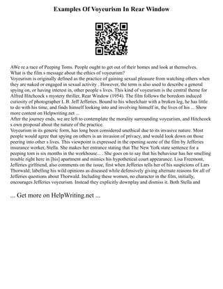 Examples Of Voyeurism In Rear Window
AWe re a race of Peeping Toms. People ought to get out of their homes and look at themselves.
What is the film s message about the ethics of voyeurism?
Voyeurism is originally defined as the practice of gaining sexual pleasure from watching others when
they are naked or engaged in sexual activity . However, the term is also used to describe a general
spying on, or having interest in, other people s lives. This kind of voyeurism is the central theme for
Alfred Hitchcock s mystery thriller, Rear Window (1954). The film follows the boredom induced
curiosity of photographer L.B. Jeff Jefferies. Bound to his wheelchair with a broken leg, he has little
to do with his time, and finds himself looking into and involving himself in, the lives of his ... Show
more content on Helpwriting.net ...
After the journey ends, we are left to contemplate the morality surrounding voyeurism, and Hitchcock
s own proposal about the nature of the practice.
Voyeurism in its generic form, has long been considered unethical due to its invasive nature. Most
people would agree that spying on others is an invasion of privacy, and would look down on those
peering into other s lives. This viewpoint is expressed in the opening scene of the film by Jefferies
insurance worker, Stella. She makes her entrance stating that The New York state sentence for a
peeping tom is six months in the workhouse... . She goes on to say that his behaviour has her smelling
trouble right here in [his] apartment and mimics his hypothetical court appearance. Lisa Freemont,
Jefferies girlfriend, also comments on the issue, first when Jefferies tells her of his suspicions of Lars
Thorwald; labelling his wild opinions as diseased while defensively giving alternate reasons for all of
Jefferies questions about Thorwald. Including these women, no character in the film, initially,
encourages Jefferies voyeurism. Instead they explicitly downplay and dismiss it. Both Stella and
... Get more on HelpWriting.net ...
 
