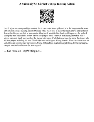 A Summary Of Cornell College Inciting Action
Jacob is just an average college student. He is concerned about girls and is in the program to be a vet
at Cornell College. Inciting Action: One day while Jacob was in class the Dean entered and let Jacob
know that his parents died in a car crash. After Jacob identified the bodies of his parents, he walked
along the train tracks until he saw a train and jumped on it. The train that Jacob jumped on was a
circus train and Jacob was hired as the shows veterinary. While being new on the show Jacob met a lot
of new people including his new friends Marlena and August. Rising Action: When the circus went to
Joliet to pick up some new performers, Uncle Al bought an elephant named Rosie. In the menagerie,
August stormed out because he was angered
... Get more on HelpWriting.net ...
 
