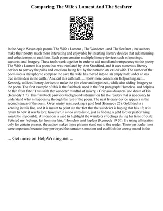 Comparing The Wife s Lament And The Seafarer
In the Anglo Saxon epic poems The Wife s Lament , The Wanderer , and The Seafarer , the authors
make their poetry much more interesting and enjoyable by inserting literary devices that add meaning
and cohesiveness to each line. Each poem contains multiple literary devices such as kennings,
caesuras, and imagery. These tools work together in order to add mood and transparency to the poetry.
The Wife s Lament is a poem that was translated by Ann Standford, and it uses numerous literary
devices to convey the pains and emotions being felt by the narrator, an exiled wife. The author of the
poem uses a metaphor to compare the cave the wife has moved into to an empty hall: under an oak
tree in this den in the earth. / Ancient this eath hall. ... Show more content on Helpwriting.net ...
Kennedy, utilizes literary devices to make the plot clear and organized, while also adding imagery to
the poem. The first example of this is the flashback used in the first paragraph: Homeless and helpless
he fled from fate / Thus saith the wanderer mindful of misery, / Grievous disasters, and death of kin
(Kennedy 5 7). This flashback provides background information for the readers that is necessary to
understand what is happening through the rest of the poem. The next literary device appears in the
second stanza of the poem: Over wintry seas, seeking a gold lord (Kennedy 23). Gold lord is a
kenning in this line, and it is meant to point out the fact that the wanderer is hoping that his life will
return to how it was before; however, it is too unrealistic, just as finding a gold lord or perfect king
would be impossible. Alliteration is used to highlight the wanderer s feelings during his time of exile:
Fettered my feelings, far from my kin, / Homeless and hapless (Kennedy 19 20). By using alliteration
only for certain phrases, the author makes those phrases stand out to the reader. These particular lines
were important because they portrayed the narrator s emotion and establish the uneasy mood in the
... Get more on HelpWriting.net ...
 