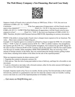 The Walt Disney Company s Yen Financing, Harvard Case Study
Suppose a bottle of French wine is priced in France at 1000 Euros. If the e = $1/€, the cost to an
American is €1000 x ($1 / €) = $1000.
Conclusion: __________________ . If the Euro appreciates ($ depreciates), will the French wine be
more or less expensive? __________________ Proof: if e = $1.20 / €, the cost to an American is
€1000 x ($1.20 / € ) = $1200. If the Euro depreciates ($ appreciates), will the French wine be more
expensive or less? __________ Proof: if e = $.80 / €, the cost to an American is €1000 x ($.80 / €) =
$800. Therefore, the price could fluctuate between $800 $1200, depending on currency movements.
POINT: if the dollar is strong (weak), French wine is cheaper (more expensive) for an American. The
value ... Show more content on Helpwriting.net ...
Example: U.S. Exporter agrees in a contract to sell beef to a buyer in Japan for ¥500 / lb. in 6 months.
If the e = ¥100 / $, the U.S. exporter receives $5/lb. If e = ¥80 / $, (dollar weakens, Yen strengthens),
the exporter gets $6.25/lb. If e = 125Yen/$ (dollar strengthens, Yen weakens) he gets $4/lb. Range for
the sales revenue is between $4.00 6.25/lb. Currency risk for the exporter is that the Yen could weaken
over the next six months, dollar strengthen. RISK FOR EXPORTER: They are receiving a fixed
amount of foreign currency in the future, they are worried about the foreign currency getting weaker
in the future, meaning fewer dollars in the future for the sale of the exported product.
What can importers/exporter do about currency risk?
1. Negotiate the contract in domestic currency ($).
2. Wait and see. Take the risk of using spot market at time of delivery, and hope for a favorable ex rate
movement.
3. Lock in a forward ex rate today with a forward contract, either for the entire amount (full hedge) or
for a portion of the total (partial hedge).
Example: Importer needs to buy Yen in six months. He/she can buy Yen forward today at the 6 month
forward rate, and lock in a guaranteed ex rate now for when the contract is due in 6 months. Locking
in an ex rate locks in a cost of the imported product in US dollars. If they
... Get more on HelpWriting.net ...
 