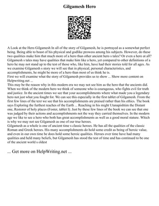 Gilgamesh Hero
A Look at the Hero Gilgamesh In all of the story of Gilgamesh, he is portrayed as a somewhat perfect
being. Being able to boast of his physical and godlike prowess among his subjects. However, do these
two qualities make him that much more of a hero than other ancient hero s tales? Or even a hero at all?
Gilgamesh s tales may have qualities that make him like a hero, yet compared to other definitions of a
hero he may not stand up to the test of those who, like him, have had their stories told for all ages. As
we examine Gilgamesh s story we will see that in physical, personal characteristics, and
accomplishments, he might be more of a hero than most of us think he is.
First we will examine what the story of Gilgamesh provides us to show ... Show more content on
Helpwriting.net ...
This may be the reason why in this modern era we may not see him as the hero that the ancients did.
When we think of the modern hero we think of someone who is courageous, who fights evil for truth
and justice. In the ancient times we see that your accomplishments where what made you a legendary
hero not just what you fought for. We can see this especially in the first tablet of Gilgamesh. From the
first few lines of the text we see that his accomplishments are praised rather than his ethics. The book
says Exploring the furthest reaches of the Earth ... Reaching in his might Utanapishtim the Distant
one, Restorer of holy places (Foster, tablet I). Just by these few lines of the book we can see that one
was judged by their actions and accomplishments not the way they carried themselves. In the modern
age we like to see a hero who both has great accomplishments as well as a good moral stature. Which
is why we may not see Gilgamesh as one of our true heroes.
Gilgamesh as a whole is one of ancient time s classic heroes. He has all the qualities of the classic
Roman and Greek heroes. His many accomplishments do hold some credit as being of heroic value,
and even in our own time he does hold some heroic qualities. Heroes over time have had many
qualities and held many beliefs, but Gilgamesh has stood the test of time and has continued to be one
of the ancient world s oldest
... Get more on HelpWriting.net ...
 