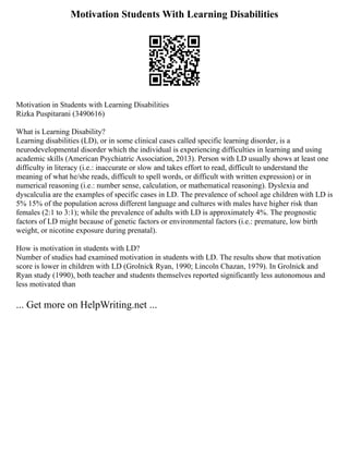 Motivation Students With Learning Disabilities
Motivation in Students with Learning Disabilities
Rizka Puspitarani (3490616)
What is Learning Disability?
Learning disabilities (LD), or in some clinical cases called specific learning disorder, is a
neurodevelopmental disorder which the individual is experiencing difficulties in learning and using
academic skills (American Psychiatric Association, 2013). Person with LD usually shows at least one
difficulty in literacy (i.e.: inaccurate or slow and takes effort to read, difficult to understand the
meaning of what he/she reads, difficult to spell words, or difficult with written expression) or in
numerical reasoning (i.e.: number sense, calculation, or mathematical reasoning). Dyslexia and
dyscalculia are the examples of specific cases in LD. The prevalence of school age children with LD is
5% 15% of the population across different language and cultures with males have higher risk than
females (2:1 to 3:1); while the prevalence of adults with LD is approximately 4%. The prognostic
factors of LD might because of genetic factors or environmental factors (i.e.: premature, low birth
weight, or nicotine exposure during prenatal).
How is motivation in students with LD?
Number of studies had examined motivation in students with LD. The results show that motivation
score is lower in children with LD (Grolnick Ryan, 1990; Lincoln Chazan, 1979). In Grolnick and
Ryan study (1990), both teacher and students themselves reported significantly less autonomous and
less motivated than
... Get more on HelpWriting.net ...
 