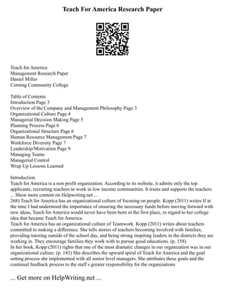 Teach For America Research Paper
Teach for America
Management Research Paper
Daniel Miller
Corning Community College
Table of Contents
Introduction Page 3
Overview of the Company and Management Philosophy Page 3
Organizational Culture Page 4
Managerial Decision Making Page 5
Planning Process Page 6
Organizational Structure Page 6
Human Resource Management Page 7
Workforce Diversity Page 7
Leadership/Motivation Page 9
Managing Teams
Managerial Control
Wrap Up Lessons Learned
Introduction
Teach for America is a non profit organization. According to its website, it admits only the top
applicants, recruiting teachers to work in low income communities. It trains and supports the teachers
... Show more content on Helpwriting.net ...
268) Teach for America has an organizational culture of focusing on people. Kopp (2011) writes If at
the time I had understood the importance of ensuring the necessary funds before moving forward with
new ideas, Teach for America would never have been born in the first place, in regard to her college
idea that became Teach for America.
Teach for America has an organizational culture of Teamwork. Kopp (2011) writes about teachers
committed to making a difference. She tells stories of teachers becoming involved with families,
providing tutoring outside of the school day, and being strong inspiring leaders in the districts they are
working in. They encourage families they work with to pursue good educations. (p. 158)
In her book, Kopp (2011) rights that one of the most dramatic changes in our organization was in our
organizational culture. (p. 143) She describes the upward spiral of Teach for America and the goal
setting process she implemented with all senior level managers. She attributes these goals and the
continual feedback process to the staff s greater responsibility for the organizations
... Get more on HelpWriting.net ...
 