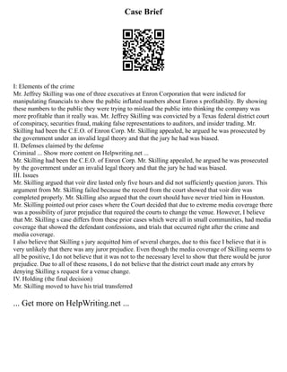 Case Brief
I: Elements of the crime
Mr. Jeffrey Skilling was one of three executives at Enron Corporation that were indicted for
manipulating financials to show the public inflated numbers about Enron s profitability. By showing
these numbers to the public they were trying to mislead the public into thinking the company was
more profitable than it really was. Mr. Jeffrey Skilling was convicted by a Texas federal district court
of conspiracy, securities fraud, making false representations to auditors, and insider trading. Mr.
Skilling had been the C.E.O. of Enron Corp. Mr. Skilling appealed, he argued he was prosecuted by
the government under an invalid legal theory and that the jury he had was biased.
II. Defenses claimed by the defense
Criminal ... Show more content on Helpwriting.net ...
Mr. Skilling had been the C.E.O. of Enron Corp. Mr. Skilling appealed, he argued he was prosecuted
by the government under an invalid legal theory and that the jury he had was biased.
III. Issues
Mr. Skilling argued that voir dire lasted only five hours and did not sufficiently question jurors. This
argument from Mr. Skilling failed because the record from the court showed that voir dire was
completed properly. Mr. Skilling also argued that the court should have never tried him in Houston.
Mr. Skilling pointed out prior cases where the Court decided that due to extreme media coverage there
was a possibility of juror prejudice that required the courts to change the venue. However, I believe
that Mr. Skilling s case differs from these prior cases which were all in small communities, had media
coverage that showed the defendant confessions, and trials that occurred right after the crime and
media coverage.
I also believe that Skilling s jury acquitted him of several charges, due to this face I believe that it is
very unlikely that there was any juror prejudice. Even though the media coverage of Skilling seems to
all be positive, I do not believe that it was not to the necessary level to show that there would be juror
prejudice. Due to all of these reasons, I do not believe that the district court made any errors by
denying Skilling s request for a venue change.
IV. Holding (the final decision)
Mr. Skilling moved to have his trial transferred
... Get more on HelpWriting.net ...
 