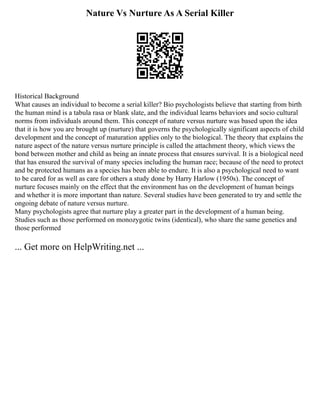 Nature Vs Nurture As A Serial Killer
Historical Background
What causes an individual to become a serial killer? Bio psychologists believe that starting from birth
the human mind is a tabula rasa or blank slate, and the individual learns behaviors and socio cultural
norms from individuals around them. This concept of nature versus nurture was based upon the idea
that it is how you are brought up (nurture) that governs the psychologically significant aspects of child
development and the concept of maturation applies only to the biological. The theory that explains the
nature aspect of the nature versus nurture principle is called the attachment theory, which views the
bond between mother and child as being an innate process that ensures survival. It is a biological need
that has ensured the survival of many species including the human race; because of the need to protect
and be protected humans as a species has been able to endure. It is also a psychological need to want
to be cared for as well as care for others a study done by Harry Harlow (1950s). The concept of
nurture focuses mainly on the effect that the environment has on the development of human beings
and whether it is more important than nature. Several studies have been generated to try and settle the
ongoing debate of nature versus nurture.
Many psychologists agree that nurture play a greater part in the development of a human being.
Studies such as those performed on monozygotic twins (identical), who share the same genetics and
those performed
... Get more on HelpWriting.net ...
 