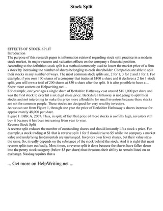 Stock Split
EFFECTS OF STOCK SPLIT
Introduction
The purpose of this research paper is information retrieval regarding stock split practice in a modern
stock market, its major reasons and valuation effects on the company s financial position.
According to the definition stock split is a method commonly used to lower the market price of a firm
s stock by increasing the number of shares belonging to each shareholder. Companies are able to split
their stocks in any number of ways. The most common stock splits are, 2 for 1, 3 for 2 and 3 for 1. For
example, if you own 100 shares of a company that trades at $100 a share and it declares a 2 for 1 stock
split, you will own a total of 200 shares at $50 a share after the split. It is also possible to have a ...
Show more content on Helpwriting.net ...
For example, one year ago a single share of Berkshire Hathaway cost around $101,000 per share and
was the first stock to ever hit a six digit share price. Berkshire Hathaway is not going to split their
stocks and not interesting to make the price more affordable for small investors because these stocks
are not for common people. These stocks are designed for very wealthy investors.
As we can see from Figure 1, through one year the price of Berkshire Hathaway s shares increase for
approximately 48,000 per share.
Figure 1. BRK A, 2007. Thus, in spite of fact that price of these stocks is awfully high, investors still
buy it because it has been increasing from year to year.
Reverse Stock Split
A reverse split reduces the number of outstanding shares and should instantly lift a stock s price. For
example, a stock trading at $1 that is reverse split 1 for 5 should rise to $5 while the company s market
value and underlying fundamentals are unchanged. Investors own fewer shares, but their value stays
the same. So, it really depends on the substance of the stock behind the stock. And it is right that most
reverse splits turn out badly. Most times, a reverse split is done because the shares have fallen down
into the penny stock category (below $5 per share) that threatens their ability to remain listed on an
exchange. Nasdaq requires that a
... Get more on HelpWriting.net ...
 