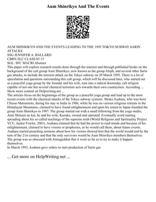 Aum Shinrikyo And The Events
AUM SHINRIKYO AND THE EVENTS LEADING TO THE 1995 TOKYO SUBWAY SARIN
ATTACKS
SSG JENNIFER A. BALLARD
CBRN SLC CLASS 03 13
SGL: SFC MACRI Abstract
This paper will explore research results done through the internet and through published books on the
background of the cult group Aum Shinrikyo, now known as the group Aleph, and several other Sarin
gas attacks, to include the terrorist attack on the Tokyo subway on 20 March 1995. There is a lot of
speculation and questions surrounding this cult group, which will be discussed later, who started out
as a peaceful yoga group by the founder and his wife, turn into a radical doomsday cult religion
capable of not one but several chemical terrorists acts towards their own countrymen. According ...
Show more content on Helpwriting.net ...
The articles focus on the beginnings of the group as a peaceful yoga group and lead up to the most
recent events with the chemical attacks of the Tokyo subway systems. Shoko Asahara, who was born
Chizuo Matsumoto, during his stay in India in 1986, while he was on various religious retreats in the
Himalayan Mountains, claimed to have found enlightenment and upon his return to Japan founded the
group Aum Shinrikyo in 1987. The group started out with a small following from the yoga studio,
Aum Shinsen no kai, he and his wife, Kazuko, owned and operated. Eventually word starting
spreading about his so called teachings of the supreme truth (World Religions and Spirituality Project
VCU, Jackie Fowler, 2001). Asahara claimed that he had the power to read minds and because of his
enlightenment, claimed to have visions or prophesies, as he would call them, about future events.
Asahara started preaching sermons about how his visions showed him that the world would end by the
turn of the 21st century and that the only survivors would be Aum Shinrikyo members themselves.
The group was so obsessed with Armageddon that it went so far as to try to make it happen
themselves.
In March 1993, Asahara gave orders to start production of Sarin gas
... Get more on HelpWriting.net ...
 