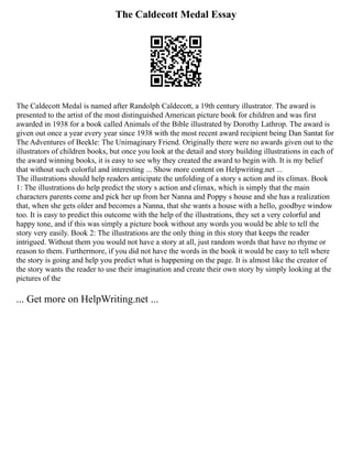 The Caldecott Medal Essay
The Caldecott Medal is named after Randolph Caldecott, a 19th century illustrator. The award is
presented to the artist of the most distinguished American picture book for children and was first
awarded in 1938 for a book called Animals of the Bible illustrated by Dorothy Lathrop. The award is
given out once a year every year since 1938 with the most recent award recipient being Dan Santat for
The Adventures of Beekle: The Unimaginary Friend. Originally there were no awards given out to the
illustrators of children books, but once you look at the detail and story building illustrations in each of
the award winning books, it is easy to see why they created the award to begin with. It is my belief
that without such colorful and interesting ... Show more content on Helpwriting.net ...
The illustrations should help readers anticipate the unfolding of a story s action and its climax. Book
1: The illustrations do help predict the story s action and climax, which is simply that the main
characters parents come and pick her up from her Nanna and Poppy s house and she has a realization
that, when she gets older and becomes a Nanna, that she wants a house with a hello, goodbye window
too. It is easy to predict this outcome with the help of the illustrations, they set a very colorful and
happy tone, and if this was simply a picture book without any words you would be able to tell the
story very easily. Book 2: The illustrations are the only thing in this story that keeps the reader
intrigued. Without them you would not have a story at all, just random words that have no rhyme or
reason to them. Furthermore, if you did not have the words in the book it would be easy to tell where
the story is going and help you predict what is happening on the page. It is almost like the creator of
the story wants the reader to use their imagination and create their own story by simply looking at the
pictures of the
... Get more on HelpWriting.net ...
 