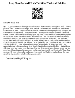 Essay About Seaworld Train The Killer Whale And Dolphins
Future Me Rough Draft
Don t lie, you wonder how the people at SeaWorld train the killer whale and dolphins. Well, I can tell
you how, since I m one of those people. Well, kind of. I am a trainer, not at SeaWorld, but that s not
what I started as, what I d hoped I would be, or even what I wanted to be going through college. It just
so happened that I got offered a job so much better, I gave up on my original dream so I could be a
trainer. I wanted to be a biological oceanographer, big name, I know. I had this dream growing up that
I could be best friends with a killer whale, which basically, I had. Not the one in my dream, though.
Her name was Lorelei, and she could talk to me like a human could, only better. I told her all my
secrets, my goals in life that I would work so hard to achieve, but obviously having a whale as a best
friend didn t turn out. I was in love with the Free Willy movies, and I thought Jesse was cute, so I kept
watching, and before I knew it I wanted some sort of job that had to do with orcas. I didn t just
randomly become a dolphin trainer at birth, though. One fabulous October 9th, 2002 I decided I was
sick of my mom and wanted to see the world. Chaz and Gene, my parents, raised me among my, fairly
annoying, siblings. Zack and Vincent as my brothers, and my sister Alyssa. Despite all of them always
messing with me or being mad at me because I was a child and liked to be loud and play, they were
actually pretty cool. Soon after I was born, we moved to
... Get more on HelpWriting.net ...
 