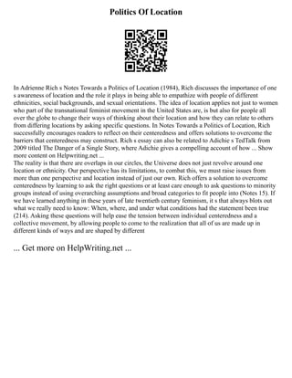 Politics Of Location
In Adrienne Rich s Notes Towards a Politics of Location (1984), Rich discusses the importance of one
s awareness of location and the role it plays in being able to empathize with people of different
ethnicities, social backgrounds, and sexual orientations. The idea of location applies not just to women
who part of the transnational feminist movement in the United States are, is but also for people all
over the globe to change their ways of thinking about their location and how they can relate to others
from differing locations by asking specific questions. In Notes Towards a Politics of Location, Rich
successfully encourages readers to reflect on their centeredness and offers solutions to overcome the
barriers that centeredness may construct. Rich s essay can also be related to Adichie s TedTalk from
2009 titled The Danger of a Single Story, where Adichie gives a compelling account of how ... Show
more content on Helpwriting.net ...
The reality is that there are overlaps in our circles, the Universe does not just revolve around one
location or ethnicity. Our perspective has its limitations, to combat this, we must raise issues from
more than one perspective and location instead of just our own. Rich offers a solution to overcome
centeredness by learning to ask the right questions or at least care enough to ask questions to minority
groups instead of using overarching assumptions and broad categories to fit people into (Notes 15). If
we have learned anything in these years of late twentieth century feminism, it s that always blots out
what we really need to know: When, where, and under what conditions had the statement been true
(214). Asking these questions will help ease the tension between individual centeredness and a
collective movement, by allowing people to come to the realization that all of us are made up in
different kinds of ways and are shaped by different
... Get more on HelpWriting.net ...
 
