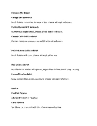 Between The Breads
College Grill Sandwich
Mash Potato, cucumber, tomato, onion, cheese with spicy chutney.
Pattice Cheese Grill Sandwich
Our famous RagdaPattice,cheese grilled between breads.
Cheese Chilly Grill Sandwich
Cheese, capsicum, onions, green chilli with spicy chutney
Potato & Corn Grill Sandwich
Mash Potato with corn, cheese with spicy Chutney
Desi Club Sandwich
Double decker loaded with potato, vegetables & cheese with spicy chutney
PaneerTikka Sandwich
Spicy paneertikkas, onion, capsicum, cheese with spicy chutney.
Fondue
PavBhaji Fondue
A twisted version of PavBhaji
Curry Fondue
Spl. Chole curry served with bits of samosas and pattice
 