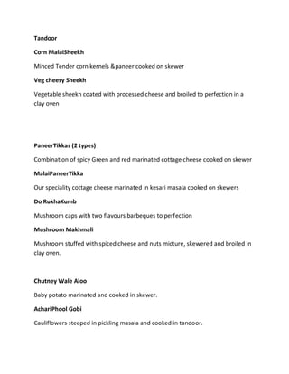 Tandoor
Corn MalaiSheekh
Minced Tender corn kernels &paneer cooked on skewer
Veg cheesy Sheekh
Vegetable sheekh coated with processed cheese and broiled to perfection in a
clay oven
PaneerTikkas (2 types)
Combination of spicy Green and red marinated cottage cheese cooked on skewer
MalaiPaneerTikka
Our speciality cottage cheese marinated in kesari masala cooked on skewers
Do RukhaKumb
Mushroom caps with two flavours barbeques to perfection
Mushroom Makhmali
Mushroom stuffed with spiced cheese and nuts micture, skewered and broiled in
clay oven.
Chutney Wale Aloo
Baby potato marinated and cooked in skewer.
AchariPhool Gobi
Cauliflowers steeped in pickling masala and cooked in tandoor.
 