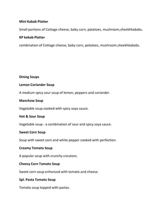 Mini Kabab Platter
Small portions of Cottage cheese, baby corn, potatoes, mushroom,sheekhkababs.
KP kebab Platter
combination of Cottage cheese, baby corn, potatoes, mushroom,sheekhkababs.
Dining Soups
Lemon Coriander Soup
A medium spicy sour soup of lemon, peppers and coriander.
Manchow Soup
Vegetable soup cooked with spicy soya sauce.
Hot & Sour Soup
Vegetable soup - a combination of sour and spicy soya sauce.
Sweet Corn Soup
Soup with sweet corn and white pepper cooked with perfection.
Creamy Tomato Soup
A popular soup with crunchy croutons.
Cheesy Corn Tomato Soup
Sweet corn soup enhanced with tomato and cheese.
Spl. Pasta Tomato Soup
Tomato soup topped with pastas.
 