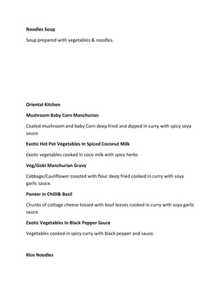 Noodles Soup
Soup prepared with vegetables & noodles.
Oriental Kitchen
Mushroom Baby Corn Manchurian
Coated mushroom and baby Corn deep fried and dipped in curry with spicy soya
sauce.
Exotic Hot Pot Vegetables In Spiced Coconut Milk
Exotic vegetables cooked in coco milk with spicy herbs
Veg/Gobi Manchurian Gravy
Cabbage/Cauliflower coasted with flour deep fried cooked in curry with soya
garlic sauce.
Paneer in Chilli& Basil
Chunks of cottage cheese tossed with basil leaves cooked in curry with soya garlic
sauce.
Exotic Vegetables In Black Pepper Sauce
Vegetables cooked in spicy curry with black pepper and sauce.
Rice Noodles
 