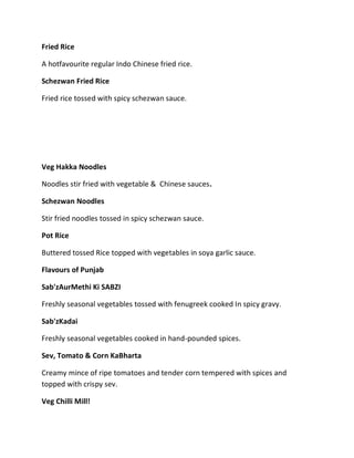 Fried Rice
A hotfavourite regular Indo Chinese fried rice.
Schezwan Fried Rice
Fried rice tossed with spicy schezwan sauce.
Veg Hakka Noodles
Noodles stir fried with vegetable & Chinese sauces.
Schezwan Noodles
Stir fried noodles tossed in spicy schezwan sauce.
Pot Rice
Buttered tossed Rice topped with vegetables in soya garlic sauce.
Flavours of Punjab
Sab'zAurMethi Ki SABZI
Freshly seasonal vegetables tossed with fenugreek cooked In spicy gravy.
Sab'zKadai
Freshly seasonal vegetables cooked in hand-pounded spices.
Sev, Tomato & Corn KaBharta
Creamy mince of ripe tomatoes and tender corn tempered with spices and
topped with crispy sev.
Veg Chilli Mill!
 