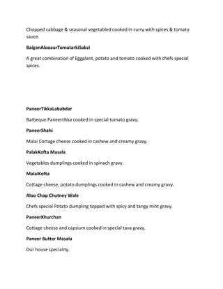 Chopped cabbage & seasonal vegetabled cooked in curry with spices & tomato
sauce.
BaiganAlooaurTomatarkiSabzi
A great combination of Eggplant, potato and tomato cooked with chefs special
spices.
PaneerTikkaLababdar
Barbeque Paneertikka cooked in special tomato gravy.
PaneerShahi
Malai Cottage cheese cooked in cashew and creamy gravy.
PalakKofta Masala
Vegetables dumplings cooked in spinach gravy.
MalaiKofta
Cottage cheese, potato dumplings cooked in cashew and creamy gravy.
Aloo Chap Chutney Wale
Chefs special Potato dumpling topped with spicy and tangy mint gravy.
PaneerKhurchan
Cottage cheese and capsium cooked in special tava gravy.
Paneer Butter Masala
Our house speciality.
 