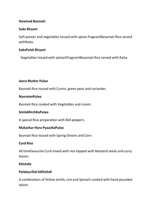 Steamed Basmati
Subz Biryani
Soft paneer and vegetables tossed with spices fragnantBasamati Rice served
withRaita.
SubzPalak Biryani
Vegetables tossed with spinachfragnantBasamati Rice served with Raita.
Jeera Mutter Pulao
Basmati Rice tossed with Cumin, green peas and coriander.
NavratanPulao
Basmati Rice cooked with Vegetables and cream.
SimlaMirchKaPulao
A special Rice preparation with Bell peppers.
MakaiAur Hara PyaazKaPulao
Basmati Rice tossed with Spring Onions and Corn.
Curd Rice
All timefavourite Curd mixed with rice topped with Mastard seeds and curry
leaves.
Khichdis
PalakaurDal kiKhichdi
A combination of Yellow lentils, rice and Spinach cooked with hand pounded
spices.
 