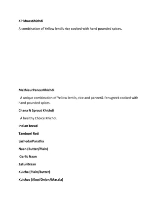 KP khaasKhichdi
A combination of Yellow lentils rice cooked with hand pounded spices.
MethiaurPaneerKhichdi
A unique combination of Yellow lentils, rice and paneer& fenugreek cooked with
hand pounded spices.
Chana N Sprout Khichdi
A healthy Choice Khichdi.
Indian bread
Tandoori Roti
LachedarParatha
Naan (Butter/Plain)
Garlic Naan
ZatuniNaan
Kulcha (Plain/Butter)
Kulchas (Aloo/Onion/Masala)
 