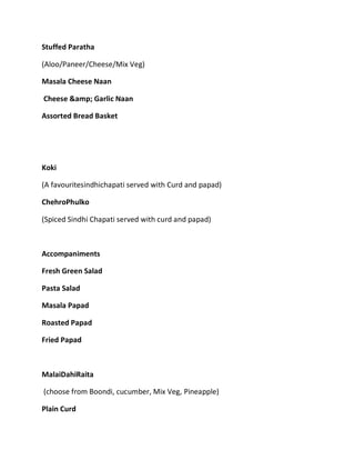 Stuffed Paratha
(Aloo/Paneer/Cheese/Mix Veg)
Masala Cheese Naan
Cheese &amp; Garlic Naan
Assorted Bread Basket
Koki
(A favouritesindhichapati served with Curd and papad)
ChehroPhulko
(Spiced Sindhi Chapati served with curd and papad)
Accompaniments
Fresh Green Salad
Pasta Salad
Masala Papad
Roasted Papad
Fried Papad
MalaiDahiRaita
(choose from Boondi, cucumber, Mix Veg, Pineapple)
Plain Curd
 