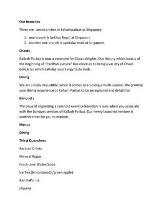 Our branches
There are two branches in kailashparbat at Singapore.
1. one branch is belilios Road, at Singapore
2. another one branch is syedalwi road at Singapore.
Chaats
Kailash Parbat is now a synonym for Chaat delights. Our history which boasts of
the beginning of "PaniPuri culture" has elevated to bring a variety of Chaat
delicacies which satiates your tangy taste buds.
Dining
We are simply irresistible, when it comes to enjoying a multi-cuisine. We promise
your dining experience at Kailash Parbat to be exceptional and delightful.
Banquets
The onus of organizing a splendid event celebration is ours when you associate
with the Banquet services of Kailash Parbat. Our newly launched venture is
another treat for you to explore.
Menus
Dining
Thirst Quenchers
Aerated Drinks
Mineral Water
Fresh Lime Water/Soda
Ice Tea (lemon/peach/green apple)
AamKaPanna
Jaljeera
 