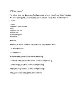 5."Chaat is good"
For a long time me &amp; my family wanted to have chaat from Kailash Parbat.
We tried paanipuri&Kailash Parbat chaat platter. The platter had 4 different
chaats.
Yumpu
Singapore Expats Classified
Issuu
singapore-sme.com
medium.com
Gumtree Singapore
Go2Article
Address:
3 Belilios Road #01-03,Hilton Garden Inn,Singapore-219924.
Tel: +6568365545
Fax:68365575
Website:http://www.kailashparbat.com.sg/
Facebook:https://www.facebook.com/kailashparbat.sg
Twitter:https://twitter.com/kailashparbatsg
https://www.pinterest.com/kailashparbatsg/
http://seocursor.com/pdf-submission-site
 