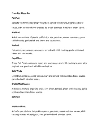 From Our Chaat Bar
PaniPuri
Delicate yet firm hollow crispy Flour balls served with Potato, Boondi and sour
Sauce, with a unique flavor created by a well-balanced mixture of exotic spices.
BhelPuri
A delicious mixture of pooris, puffed rice, sev, potatoes, onion, tomatoes, green
chilli chutney, garlic relish and sweet and sour sauces.
SevPuri
Flat pooris, sev, onions ,tomatoes – served with chilli chutney, garlic relish and
sweet and sour sauces.
PapdiChaat
Crispy Flat Pooris, potatoes, sweet and sour sauces and chilli chutney topped with
yoghurt, sev, garnished with blended spices.
Dahi Wada
Lentil Dumplings seasoned with yoghurt and served with sweet and sour sauces,
garnished with blended spices.
KhatteMeetheAloo
A delicious mixture of potato chips, sev, onion, tomato, green chilli chutney, garlic
relish and sweet and sour sauces.
DahiPuri
Mexican Chaat
A Chef’s special chaat Crispy Flour pooris, potatoes, sweet and sour sauces, chilli
chutney topped with yoghurt, sev, garnished with blended spices.
 