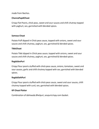 made from Nachos.
ChannaPapdiChaat
Crispy Flat Pooris, chick peas, sweet and sour sauces and chilli chutney topped
with yoghurt, sev, garnished with blended spices.
Samosa Chaat
Potato Puff dipped in Chick peas sauce, topped with onions, sweet and sour
sauces and chilli chutney, yoghurt, sev, garnished & blended spices.
TikkiChaat
Potato Tikki dipped in Chick peas sauce, topped with onions, sweet and sour
sauces and chilli chutney, yoghurt, sev, garnished & blended spices.
RagdaSevPuri
Crispy Flour pooris stuffed with chick peas sauce, onions, tomatoes, sweet and
sour sauces, garlic and chilli chutney topped with sev, garnished with blended
spices.
RagdaDahiPuri
Crispy Flour pooris stuffed with chick peas sauce, sweet and sour sauces, chilli
chutney topped with curd, sev, garnished with blended spices.
KP Chaat Platter
Combination of dahiwada.Bhelpuri, sevpuricrispy corn basket.
 