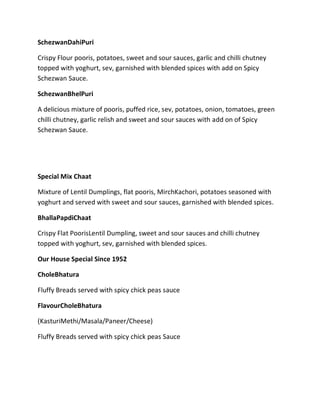 SchezwanDahiPuri
Crispy Flour pooris, potatoes, sweet and sour sauces, garlic and chilli chutney
topped with yoghurt, sev, garnished with blended spices with add on Spicy
Schezwan Sauce.
SchezwanBhelPuri
A delicious mixture of pooris, puffed rice, sev, potatoes, onion, tomatoes, green
chilli chutney, garlic relish and sweet and sour sauces with add on of Spicy
Schezwan Sauce.
Special Mix Chaat
Mixture of Lentil Dumplings, flat pooris, MirchKachori, potatoes seasoned with
yoghurt and served with sweet and sour sauces, garnished with blended spices.
BhallaPapdiChaat
Crispy Flat PoorisLentil Dumpling, sweet and sour sauces and chilli chutney
topped with yoghurt, sev, garnished with blended spices.
Our House Special Since 1952
CholeBhatura
Fluffy Breads served with spicy chick peas sauce
FlavourCholeBhatura
(KasturiMethi/Masala/Paneer/Cheese)
Fluffy Breads served with spicy chick peas Sauce
 