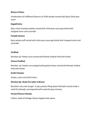 Bhatura Platter
Combination of 4 different flavours of Fluffy breads served with Spicy Chick peas
sauce
RagdaPattice
Spicy mash of potato patties served with chick peas sauce garnished with
chopped onion and coriander
Punjabi Samosa
Spicy potato puff served with chick peas sauce garnished with chopped onion and
coriander
PavBhaji
Mumbai spl. Potato curry served with Breads shallow fried with butter
Cheese PavBhaji
Mumbai spl. Potato curry topped with grated cheese served with Breads shallow
fried with butter
Sindhi Pakodas
Potato, onion and Chilli fritters
Mumbai Spl. Wada Pav (after 4.00 pm)
Mumbai’s very own burger. A spicy potato filling deep fried balls served inside a
small Pav (bread), accompanied with sweet & spicy chutney.
Paneer/Cheese Pakodas
Fritters made of Cottage Cheese topped with spices.
 