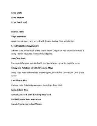 Extra Chole
Extra Bhatura
Extra Pav (2 pcs )
Share A Plate
Veg KheemaPav
A spicy mock meat curry served with Breads shallow fried with butter.
SeyalDhabal Roti/seyalManni
A home style preparation of the sindhi bits of Chapati Or Pao tossed in Tomato &
curry leaves flavoured with cumin and garlic.
Aloo/Arbi Took
Potato/ArbiCrispies sprinkled with our special spices great to start the meal.
Crispy Skin Potatoes with Chilli Tomato Mayo
Deep Fried Potato Skin tossed with Oregano, Chilli flakes served with Chilli Mayo
sauce.
Kaju Mutter Tikki
Cashew nuts, Potato & green peas dumplings deep fried.
Spinach Corn Tikki
Spinach, potato & corn dumpling deep fried.
PeriPeriFlavour Fries with Mayo
French fries tossed in Peri Masala.
 