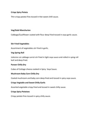 Crispy Spicy Potato
Thin crispy patato fries tossed in Hot sweet chilli sauce.
Veg/Gobi Manchurian
Cabbage/Cauliflower coated with flour deep fried tossed in soya garlic sauce.
Stir Fried Vegetables
Assortment of vegetables stir fried in garlic.
Veg Spring Roll
Julienne cut cabbage carrot stir fried in light soya sauce and rolled in sping roll
leaf and deep fried.
Paneer Chilly Dry
Cubes of Cottage cheese cooked in Spicy Soya Sauce.
Mushroom Baby Corn Chilly Dry
Coated mushroom and baby corn deep fried and tossed in spicy soya sauce.
Crispy Vegtable and Sweet Chilly Garlic
Assorted vegetable crispy fried and tossed in sweet chilly sause.
Crispy Spicy Potatoes
Crispy potato fries tossed in spicy chilly sauce.
 