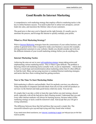 Good Results In Internet Marketing  A comprehensive web marketing strategy that employs effective marketing tactics is the key to online business success. You need to plan how to attract new prospects, convert leads into sales, and maximize the lifetime value of your customers. The good news is that once you've figured out the right formula, it's usually easy to automate the process, and leverage the Internet to quickly multiply your profits. What is a Web Marketing Strategy? Web or Internet Marketing strategies form the cornerstones of your online business, and outline in general terms what is required to make your business a success (for example, driving potential customers to your website). Ideally you should consider and write out the different elements of your overall marketing strategy before you do anything else. Internet Marketing Tactics Achieving the aims set out in your web marketing strategy means taking action and implementing various marketing tactics. This is where it gets difficult. The problem is knowing which web marketing tactics actually work, or just as importantly – which don't. There's so much hype and misinformation about marketing online that it's often difficult to find the truth. Many end up using incorrect or outdated Internet marketing strategies and tactics that have them working hard but getting nowhere. Now is The Time To Start Marketing Online Web marketing is effective and profitable. Don't let anybody convince you otherwise. Today thousands of companies and individuals from all over the world sell products or services via the Internet and make good money relatively easily. You can too. It's simply that it can take a while to learn the ropes before you start turning a decent profit, especially with all the bad advice that's floating around. Understand that you and every other internet marketer will always be learning anyway, because today's killer marketing strategy or tactic could be tomorrow's dud. And accept that you will get it wrong sometimes. The difference between those that fail and those that succeed is simply this: The successful refused to give up and kept trying until they found what worked. If you need more direct assistance, our internet  marketing in egypt can help put you on the fast track to profits. [SIZE=
4
]Good Results In Internet Marketing [/SIZE] A comprehensive web marketing strategy that employs effective marketing tactics is the key to online business success. You need to plan how to attract new prospects, convert leads into sales, and maximize the lifetime value of your customers. The good news is that once you've figured out the right formula, it's usually easy to automate the process, and leverage the Internet to quickly multiply your profits. [SIZE=
3
][B]What is a Web Marketing Strategy?[/B][/SIZE] Web or [URL=
http://www.iwebalize.com
]Internet Marketing[/URL] strategies form the cornerstones of your online business, and outline in general terms what is required to make your business a success (for example, driving potential customers to your website). Ideally you should consider and write out the different elements of your overall marketing strategy before you do anything else. [SIZE=
3
][B]Internet Marketing Tactics[/B][/SIZE] Achieving the aims set out in your [URL=
http://www.iwebalize.com
]web marketing strategy[/URL] means taking action and implementing various marketing tactics. This is where it gets difficult. The problem is knowing which web marketing tactics actually work, or just as importantly – which don't. There's so much hype and misinformation about marketing online that it's often difficult to find the truth. Many end up using incorrect or outdated Internet marketing strategies and tactics that have them working hard but getting nowhere. [B][SIZE=
3
]Now is The Time To Start Marketing Online[/SIZE][/B] Web marketing is effective and profitable. Don't let anybody convince you otherwise. Today thousands of companies and individuals from all over the world sell products or services via the Internet and make good money relatively easily. You can too. It's simply that it can take a while to learn the ropes before you start turning a decent profit, especially with all the bad advice that's floating around. Understand that you and every other internet marketer will always be learning anyway, because today's killer marketing strategy or tactic could be tomorrow's dud. And accept that you will get it wrong sometimes. The difference between those that fail and those that succeed is simply this: The successful refused to give up and kept trying until they found what worked. If you need more direct assistance, our [URL=
http://www.iwebalize.com
]internet  marketing in egypt[/URL] can help put you on the fast track to profits. 