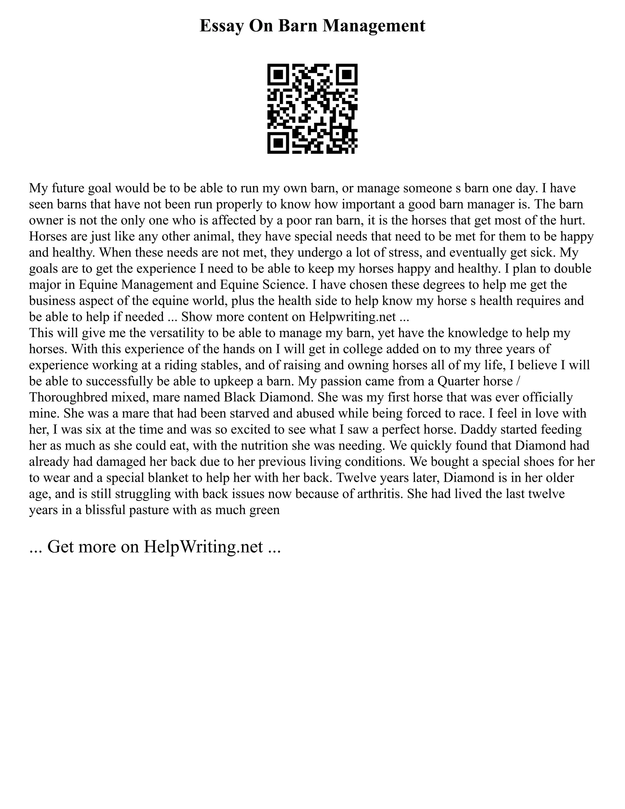 Essay On Barn Management
My future goal would be to be able to run my own barn, or manage someone s barn one day. I have
seen barns that have not been run properly to know how important a good barn manager is. The barn
owner is not the only one who is affected by a poor ran barn, it is the horses that get most of the hurt.
Horses are just like any other animal, they have special needs that need to be met for them to be happy
and healthy. When these needs are not met, they undergo a lot of stress, and eventually get sick. My
goals are to get the experience I need to be able to keep my horses happy and healthy. I plan to double
major in Equine Management and Equine Science. I have chosen these degrees to help me get the
business aspect of the equine world, plus the health side to help know my horse s health requires and
be able to help if needed ... Show more content on Helpwriting.net ...
This will give me the versatility to be able to manage my barn, yet have the knowledge to help my
horses. With this experience of the hands on I will get in college added on to my three years of
experience working at a riding stables, and of raising and owning horses all of my life, I believe I will
be able to successfully be able to upkeep a barn. My passion came from a Quarter horse /
Thoroughbred mixed, mare named Black Diamond. She was my first horse that was ever officially
mine. She was a mare that had been starved and abused while being forced to race. I feel in love with
her, I was six at the time and was so excited to see what I saw a perfect horse. Daddy started feeding
her as much as she could eat, with the nutrition she was needing. We quickly found that Diamond had
already had damaged her back due to her previous living conditions. We bought a special shoes for her
to wear and a special blanket to help her with her back. Twelve years later, Diamond is in her older
age, and is still struggling with back issues now because of arthritis. She had lived the last twelve
years in a blissful pasture with as much green
... Get more on HelpWriting.net ...
 