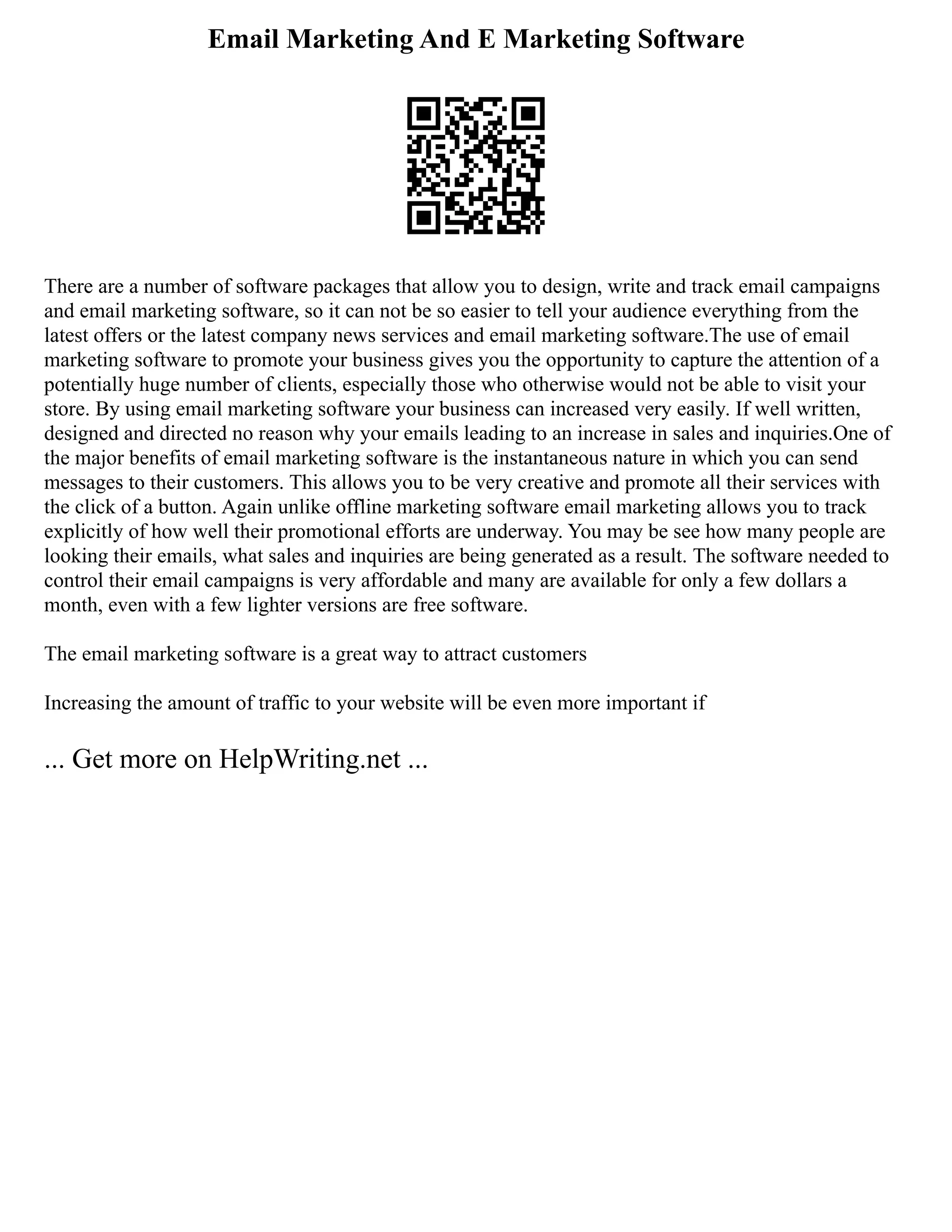 Email Marketing And E Marketing Software
There are a number of software packages that allow you to design, write and track email campaigns
and email marketing software, so it can not be so easier to tell your audience everything from the
latest offers or the latest company news services and email marketing software.The use of email
marketing software to promote your business gives you the opportunity to capture the attention of a
potentially huge number of clients, especially those who otherwise would not be able to visit your
store. By using email marketing software your business can increased very easily. If well written,
designed and directed no reason why your emails leading to an increase in sales and inquiries.One of
the major benefits of email marketing software is the instantaneous nature in which you can send
messages to their customers. This allows you to be very creative and promote all their services with
the click of a button. Again unlike offline marketing software email marketing allows you to track
explicitly of how well their promotional efforts are underway. You may be see how many people are
looking their emails, what sales and inquiries are being generated as a result. The software needed to
control their email campaigns is very affordable and many are available for only a few dollars a
month, even with a few lighter versions are free software.
The email marketing software is a great way to attract customers
Increasing the amount of traffic to your website will be even more important if
... Get more on HelpWriting.net ...
 