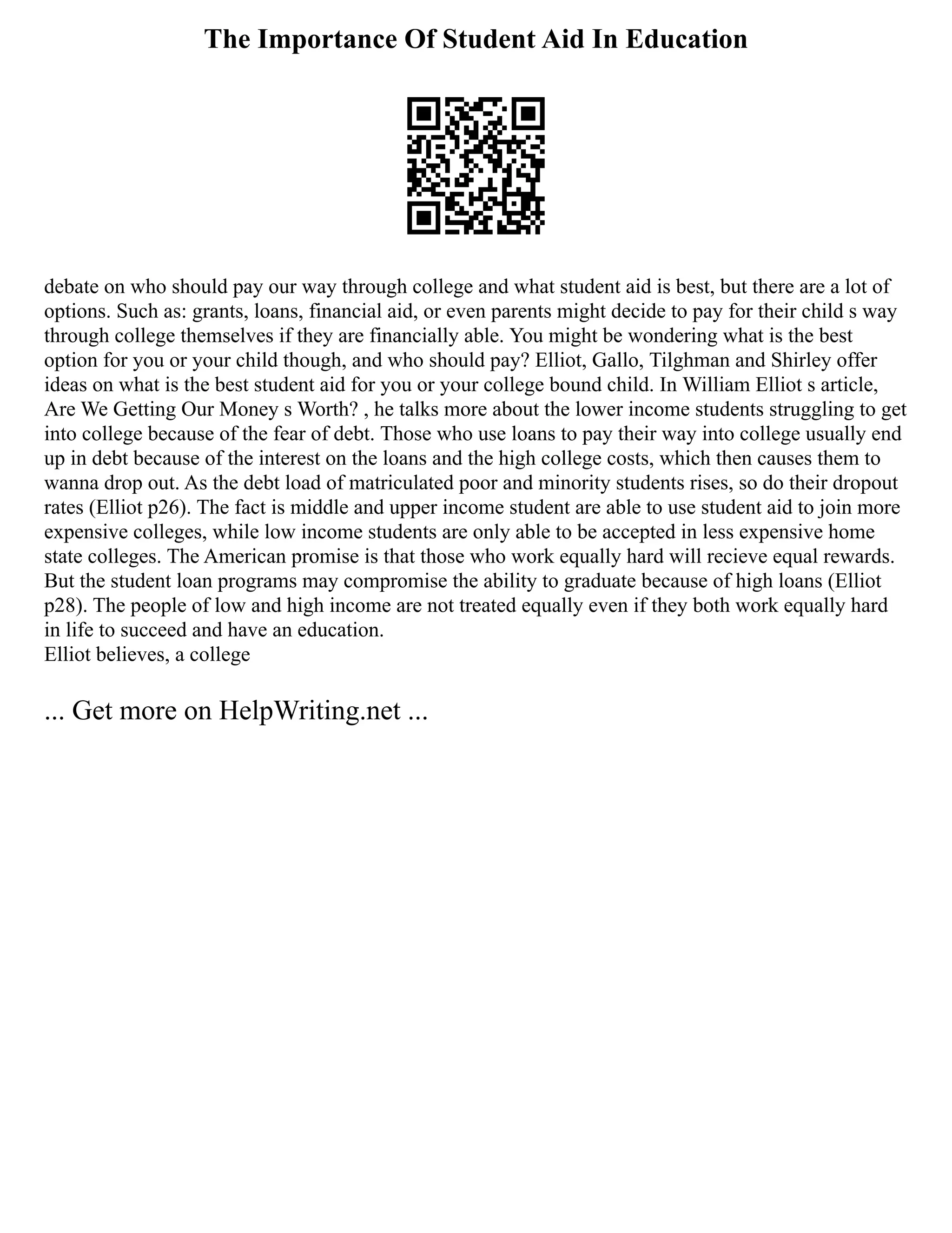 The Importance Of Student Aid In Education
debate on who should pay our way through college and what student aid is best, but there are a lot of
options. Such as: grants, loans, financial aid, or even parents might decide to pay for their child s way
through college themselves if they are financially able. You might be wondering what is the best
option for you or your child though, and who should pay? Elliot, Gallo, Tilghman and Shirley offer
ideas on what is the best student aid for you or your college bound child. In William Elliot s article,
Are We Getting Our Money s Worth? , he talks more about the lower income students struggling to get
into college because of the fear of debt. Those who use loans to pay their way into college usually end
up in debt because of the interest on the loans and the high college costs, which then causes them to
wanna drop out. As the debt load of matriculated poor and minority students rises, so do their dropout
rates (Elliot p26). The fact is middle and upper income student are able to use student aid to join more
expensive colleges, while low income students are only able to be accepted in less expensive home
state colleges. The American promise is that those who work equally hard will recieve equal rewards.
But the student loan programs may compromise the ability to graduate because of high loans (Elliot
p28). The people of low and high income are not treated equally even if they both work equally hard
in life to succeed and have an education.
Elliot believes, a college
... Get more on HelpWriting.net ...
 