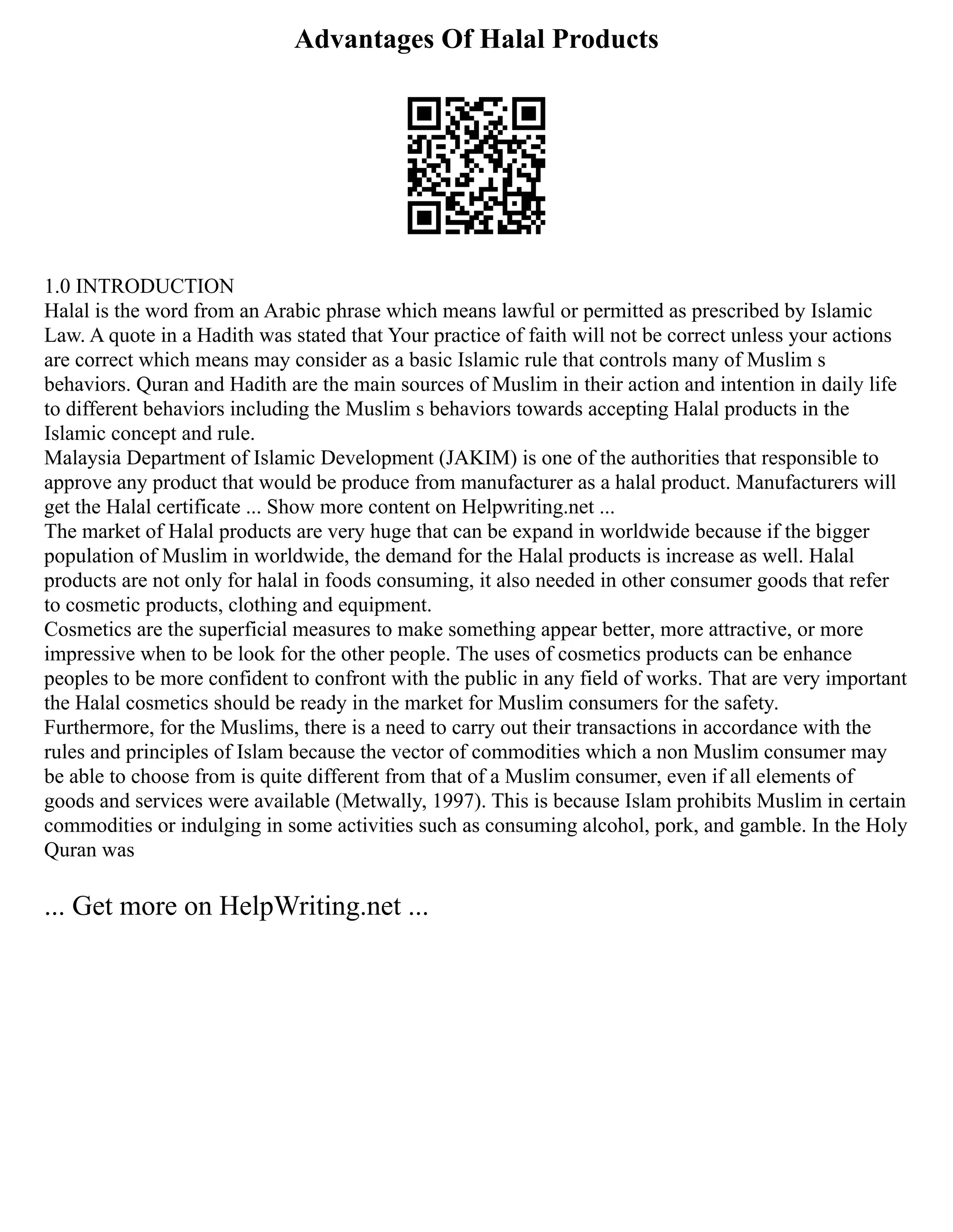 Advantages Of Halal Products
1.0 INTRODUCTION
Halal is the word from an Arabic phrase which means lawful or permitted as prescribed by Islamic
Law. A quote in a Hadith was stated that Your practice of faith will not be correct unless your actions
are correct which means may consider as a basic Islamic rule that controls many of Muslim s
behaviors. Quran and Hadith are the main sources of Muslim in their action and intention in daily life
to different behaviors including the Muslim s behaviors towards accepting Halal products in the
Islamic concept and rule.
Malaysia Department of Islamic Development (JAKIM) is one of the authorities that responsible to
approve any product that would be produce from manufacturer as a halal product. Manufacturers will
get the Halal certificate ... Show more content on Helpwriting.net ...
The market of Halal products are very huge that can be expand in worldwide because if the bigger
population of Muslim in worldwide, the demand for the Halal products is increase as well. Halal
products are not only for halal in foods consuming, it also needed in other consumer goods that refer
to cosmetic products, clothing and equipment.
Cosmetics are the superficial measures to make something appear better, more attractive, or more
impressive when to be look for the other people. The uses of cosmetics products can be enhance
peoples to be more confident to confront with the public in any field of works. That are very important
the Halal cosmetics should be ready in the market for Muslim consumers for the safety.
Furthermore, for the Muslims, there is a need to carry out their transactions in accordance with the
rules and principles of Islam because the vector of commodities which a non Muslim consumer may
be able to choose from is quite different from that of a Muslim consumer, even if all elements of
goods and services were available (Metwally, 1997). This is because Islam prohibits Muslim in certain
commodities or indulging in some activities such as consuming alcohol, pork, and gamble. In the Holy
Quran was
... Get more on HelpWriting.net ...
 