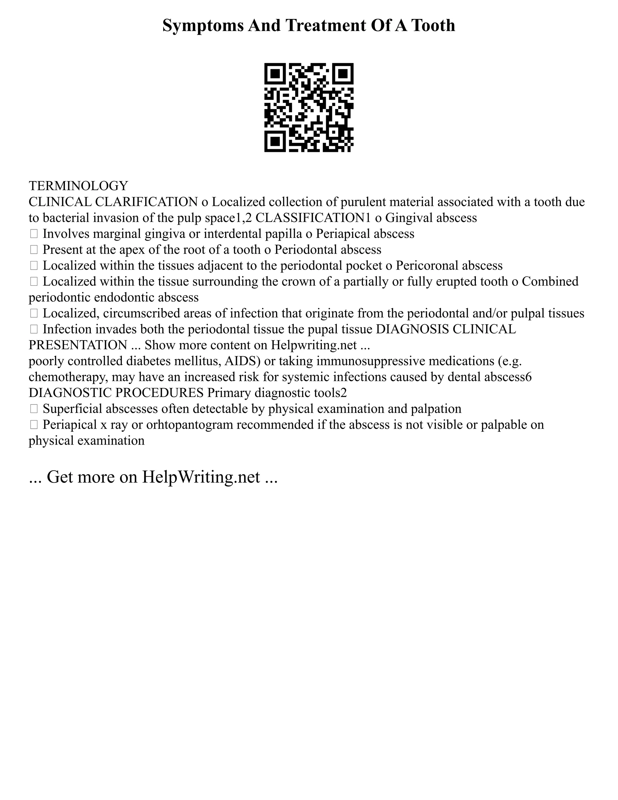 Symptoms And Treatment Of A Tooth
TERMINOLOGY
CLINICAL CLARIFICATION o Localized collection of purulent material associated with a tooth due
to bacterial invasion of the pulp space1,2 CLASSIFICATION1 o Gingival abscess
 Involves marginal gingiva or interdental papilla o Periapical abscess
 Present at the apex of the root of a tooth o Periodontal abscess
 Localized within the tissues adjacent to the periodontal pocket o Pericoronal abscess
 Localized within the tissue surrounding the crown of a partially or fully erupted tooth o Combined
periodontic endodontic abscess
 Localized, circumscribed areas of infection that originate from the periodontal and/or pulpal tissues
 Infection invades both the periodontal tissue the pupal tissue DIAGNOSIS CLINICAL
PRESENTATION ... Show more content on Helpwriting.net ...
poorly controlled diabetes mellitus, AIDS) or taking immunosuppressive medications (e.g.
chemotherapy, may have an increased risk for systemic infections caused by dental abscess6
DIAGNOSTIC PROCEDURES Primary diagnostic tools2
 Superficial abscesses often detectable by physical examination and palpation
 Periapical x ray or orhtopantogram recommended if the abscess is not visible or palpable on
physical examination
... Get more on HelpWriting.net ...
 